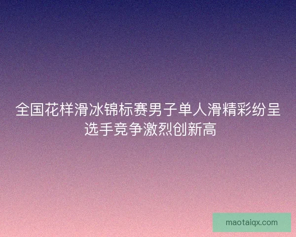 全国花样滑冰锦标赛男子单人滑精彩纷呈 选手竞争激烈创新高