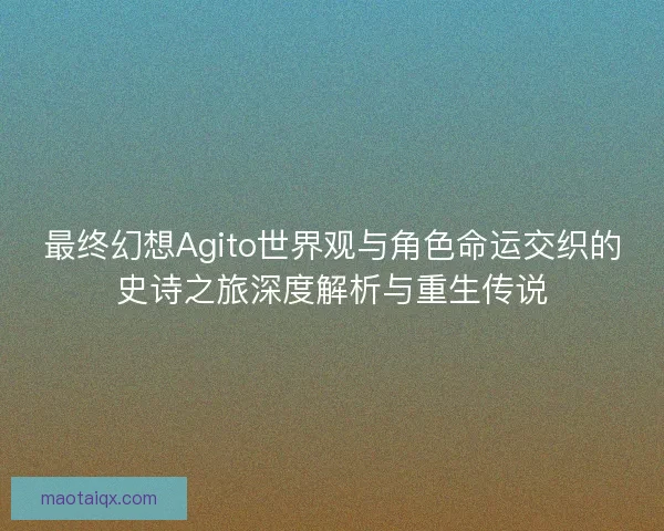 最终幻想Agito世界观与角色命运交织的史诗之旅深度解析与重生传说