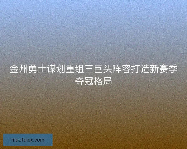 金州勇士谋划重组三巨头阵容打造新赛季夺冠格局